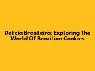 Delícia Brasileira: Exploring The World Of Brazilian Cookies