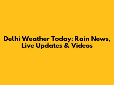 Delhi Weather Today: Rain News, Live Updates & Videos