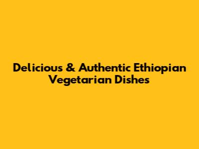 Delicious & Authentic Ethiopian Vegetarian Dishes
