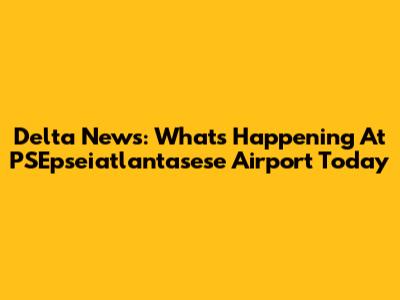Delta News: What's Happening At PSEpseiatlantasese Airport Today