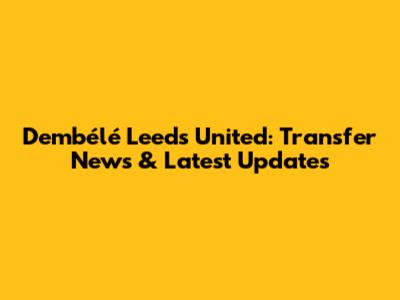 Dembélé Leeds United: Transfer News & Latest Updates
