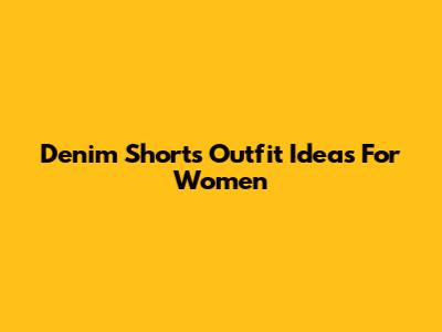 Denim Shorts Outfit Ideas For Women