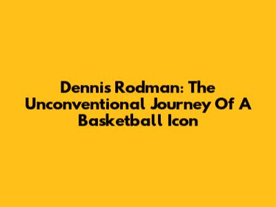 Dennis Rodman: The Unconventional Journey Of A Basketball Icon