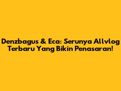 Denzbagus & Eca: Serunya Allvlog Terbaru Yang Bikin Penasaran!