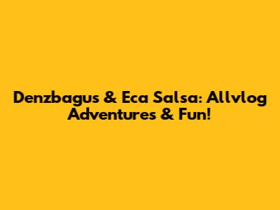 Denzbagus & Eca Salsa: Allvlog Adventures & Fun!