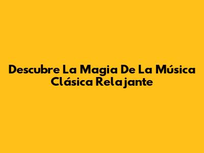 Descubre La Magia De La Música Clásica Relajante