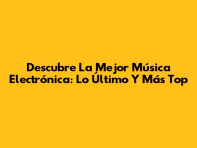 Descubre La Mejor Música Electrónica: Lo Último Y Más Top