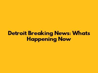 Detroit Breaking News: What's Happening Now