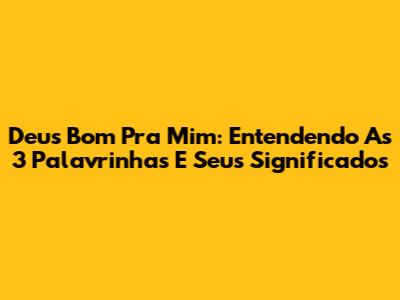 Deus Bom Pra Mim: Entendendo As 3 Palavrinhas E Seus Significados