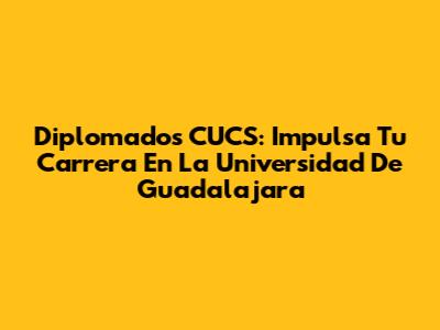 Diplomados CUCS: Impulsa Tu Carrera En La Universidad De Guadalajara