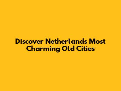 Discover Netherlands' Most Charming Old Cities