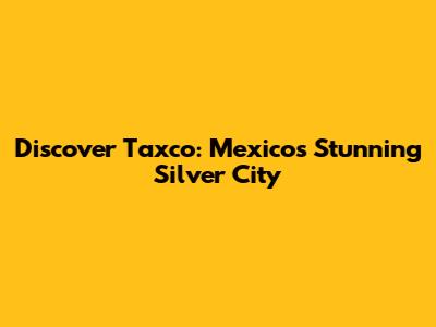 Discover Taxco: Mexico's Stunning Silver City