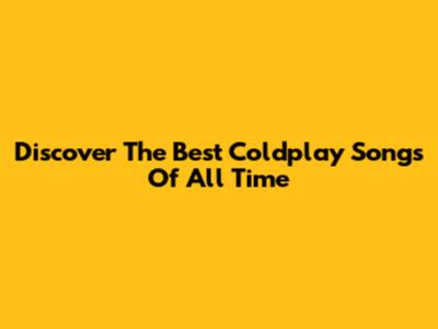 Discover The Best Coldplay Songs Of All Time