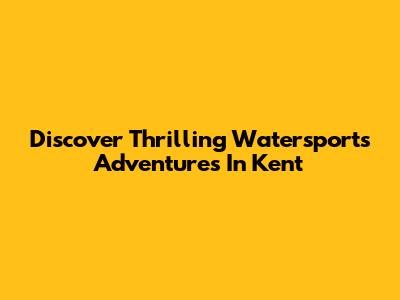 Discover Thrilling Watersports Adventures In Kent