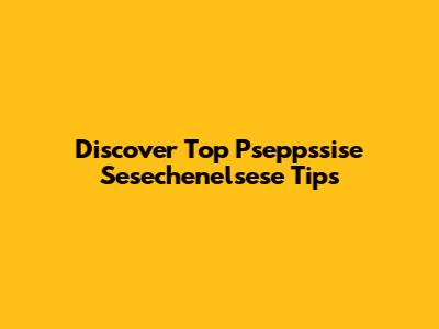 Discover Top Pseppssise Sesechenelsese Tips
