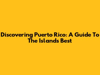 Discovering Puerto Rico: A Guide To The Island's Best