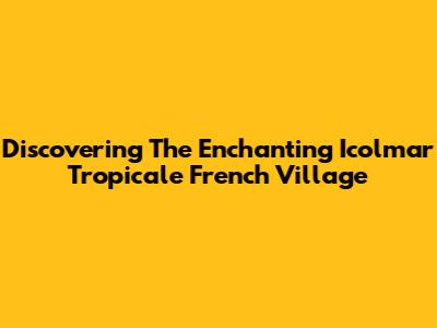 Discovering The Enchanting Icolmar Tropicale French Village