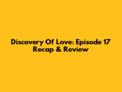 Discovery Of Love: Episode 17 Recap & Review