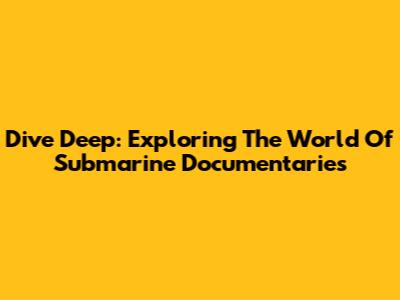 Dive Deep: Exploring The World Of Submarine Documentaries