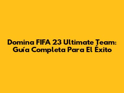 Domina FIFA 23 Ultimate Team: Guía Completa Para El Éxito