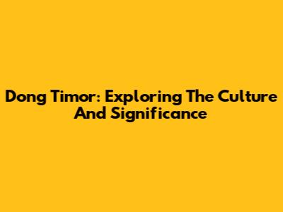 Dong Timor: Exploring The Culture And Significance