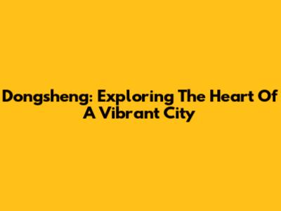 Dongsheng: Exploring The Heart Of A Vibrant City