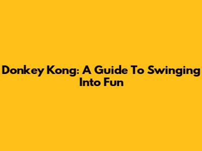 Donkey Kong: A Guide To Swinging Into Fun
