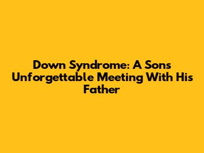 Down Syndrome: A Son's Unforgettable Meeting With His Father