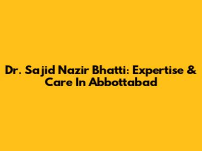 Dr. Sajid Nazir Bhatti: Expertise & Care In Abbottabad