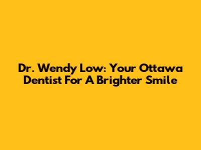 Dr. Wendy Low: Your Ottawa Dentist For A Brighter Smile