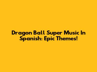 Dragon Ball Super Music In Spanish: Epic Themes!