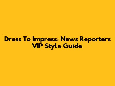 Dress To Impress: News Reporter's VIP Style Guide