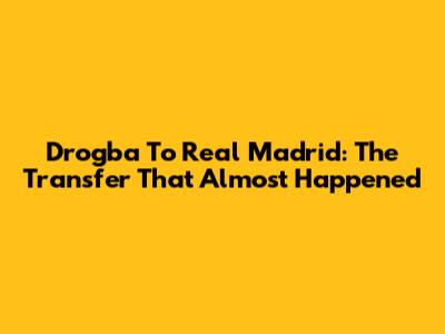 Drogba To Real Madrid: The Transfer That Almost Happened