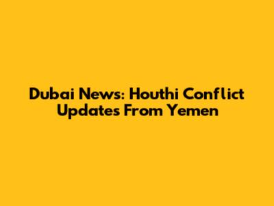 Dubai News: Houthi Conflict Updates From Yemen
