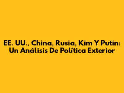 EE. UU., China, Rusia, Kim Y Putin: Un Análisis De Política Exterior