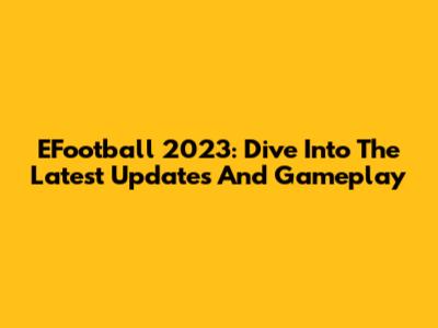 EFootball 2023: Dive Into The Latest Updates And Gameplay