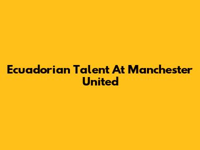 Ecuadorian Talent At Manchester United
