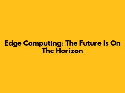 Edge Computing: The Future Is On The Horizon