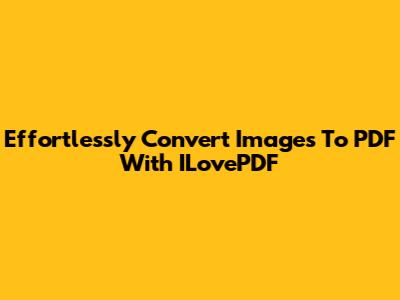 Effortlessly Convert Images To PDF With ILovePDF