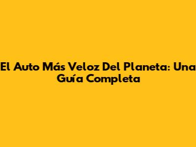 El Auto Más Veloz Del Planeta: Una Guía Completa
