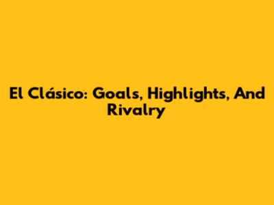 El Clásico: Goals, Highlights, And Rivalry