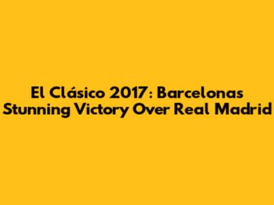 El Clásico 2017: Barcelona's Stunning Victory Over Real Madrid