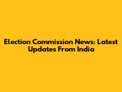 Election Commission News: Latest Updates From India