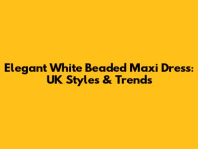 Elegant White Beaded Maxi Dress: UK Styles & Trends
