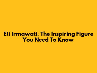 Eli Irmawati: The Inspiring Figure You Need To Know