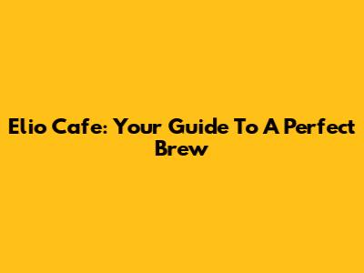 Elio Cafe: Your Guide To A Perfect Brew