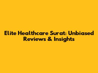 Elite Healthcare Surat: Unbiased Reviews & Insights