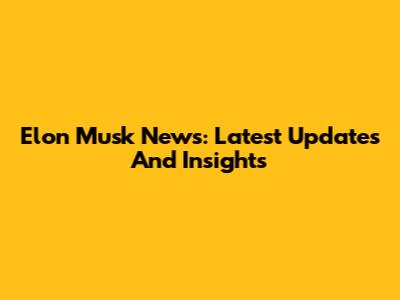 Elon Musk News: Latest Updates And Insights