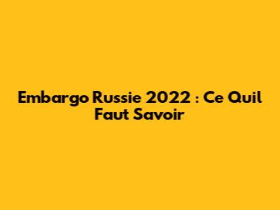 Embargo Russie 2022 : Ce Qu'il Faut Savoir