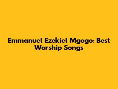 Emmanuel Ezekiel Mgogo: Best Worship Songs